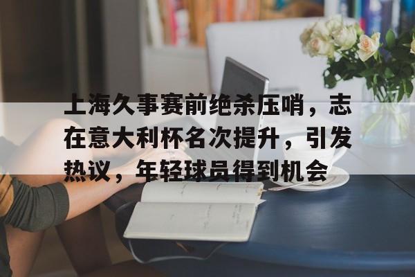LD Sports-关于上海久事赛前绝杀压哨，志在意大利杯名次提升，引发热议，年轻球员得到机会的信息
