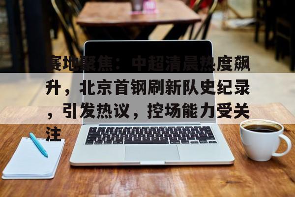 乐动体育平台-赛地聚焦：中超清晨热度飙升，北京首钢刷新队史纪录，引发热议，控场能力受关注的简单介绍