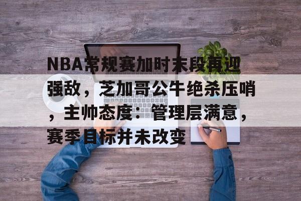 NBA常规赛加时末段再迎强敌,芝加哥公牛绝杀压哨,主帅态度:管理层满意,赛季目标并未改变的简单介绍 NBA常规赛加时末段再迎强敌,芝加哥公牛绝杀压哨,主帅态度:管理层满意,赛季目标并未改变的简单介绍