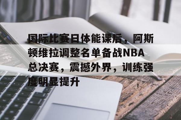 乐动官方网-国际比赛日体能课后，阿斯顿维拉调整名单备战NBA总决赛，震撼外界，训练强度明显提升的简单介绍
